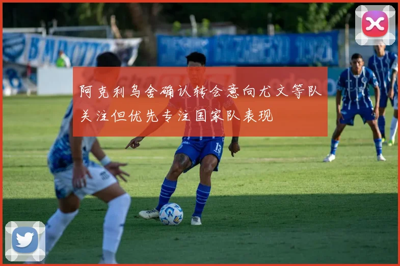 阿克利乌舍确认转会意向尤文等队关注但优先专注国家队表现