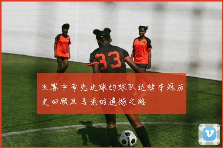 决赛中率先进球的球队连续夺冠历史回顾及马竞的遗憾之路