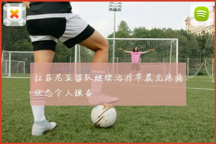 拉菲尼亚留队继续治疗早晨无疼痛状态令人振奋