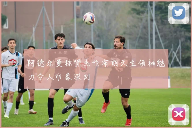 阿德尔曼称赞杰伦布朗天生领袖魅力令人印象深刻