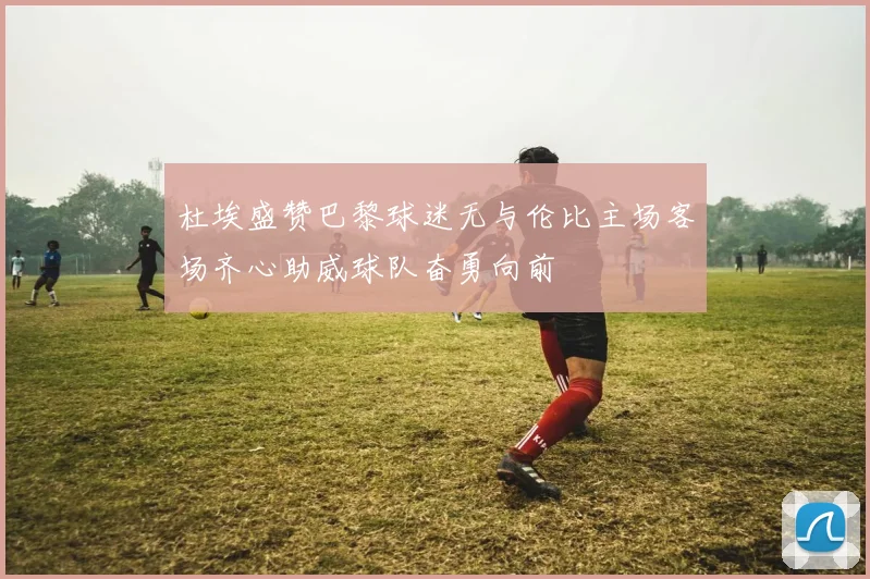 杜埃盛赞巴黎球迷无与伦比主场客场齐心助威球队奋勇向前