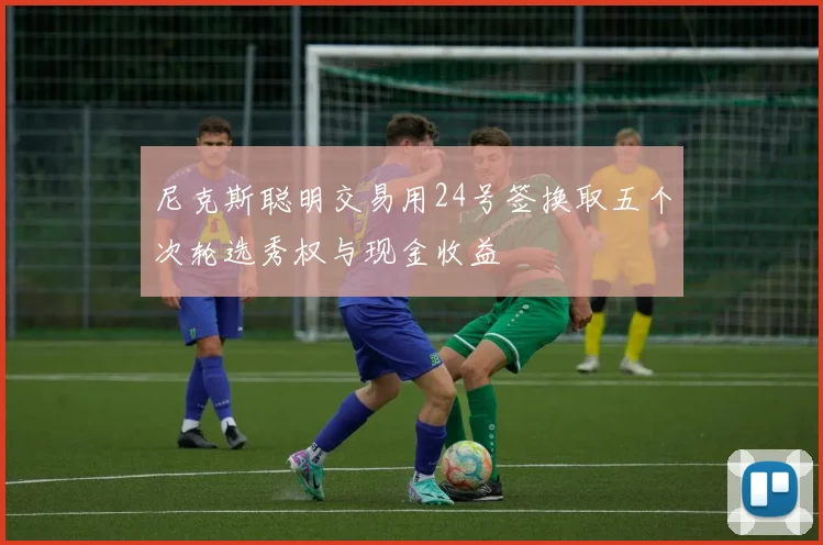 尼克斯聪明交易用24号签换取五个次轮选秀权与现金收益