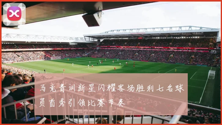 马竞青训新星闪耀客场胜利七名球员首秀引领比赛节奏