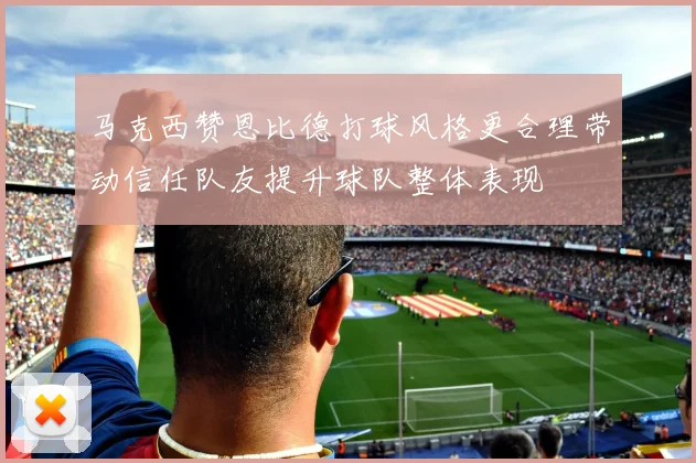 马克西赞恩比德打球风格更合理带动信任队友提升球队整体表现